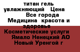 титан гель увлажняющий › Цена ­ 660 - Все города Медицина, красота и здоровье » Косметические услуги   . Ямало-Ненецкий АО,Новый Уренгой г.